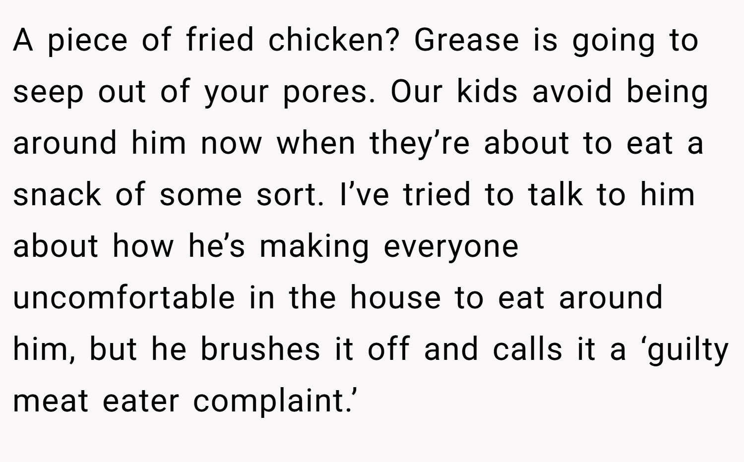 A piece of fried chicken? Grease is going to seep out of your pores. Our kids avoid being around him now when they’re about to eat a snack of some sort. I’ve tried to talk to him about how he’s making everyone uncomfortable in the house to eat around him, but he brushes it off and calls it a ‘guilty meat eater complaint.’