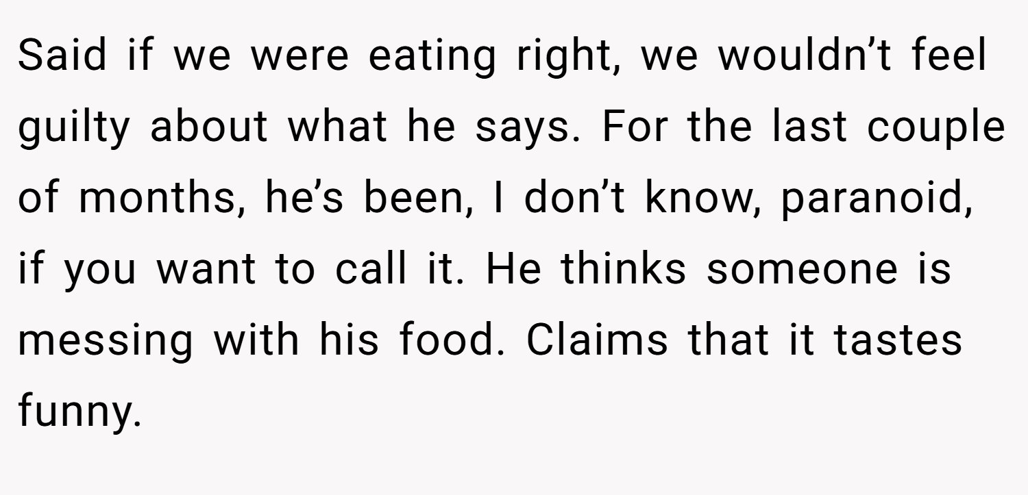 Said if we were eating right, we wouldn’t feel guilty about what he says. For the last couple of months, he’s been, I don’t know, paranoid, if you want to call it. He thinks someone is messing with his food. Claims that it tastes funny.