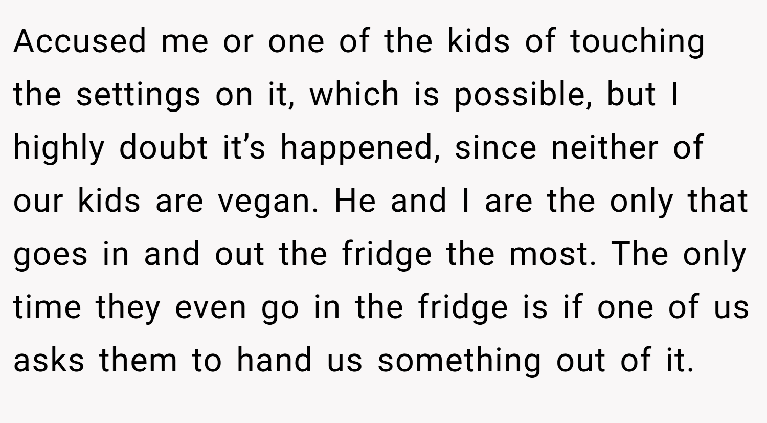 Accused me or one of the kids of touching the settings on it, which is possible, but I highly doubt it’s happened, since neither of our kids are vegan. He and I are the only that goes in and out the fridge the most. The only time they even go in the fridge is if one of us asks them to hand us something out of it.