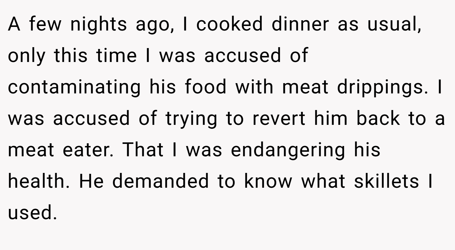 A few nights ago, I cooked dinner as usual, only this time I was accused of contaminating his food with meat drippings. I was accused of trying to revert him back to a meat eater. That I was endangering his health. He demanded to know what skillets I used.