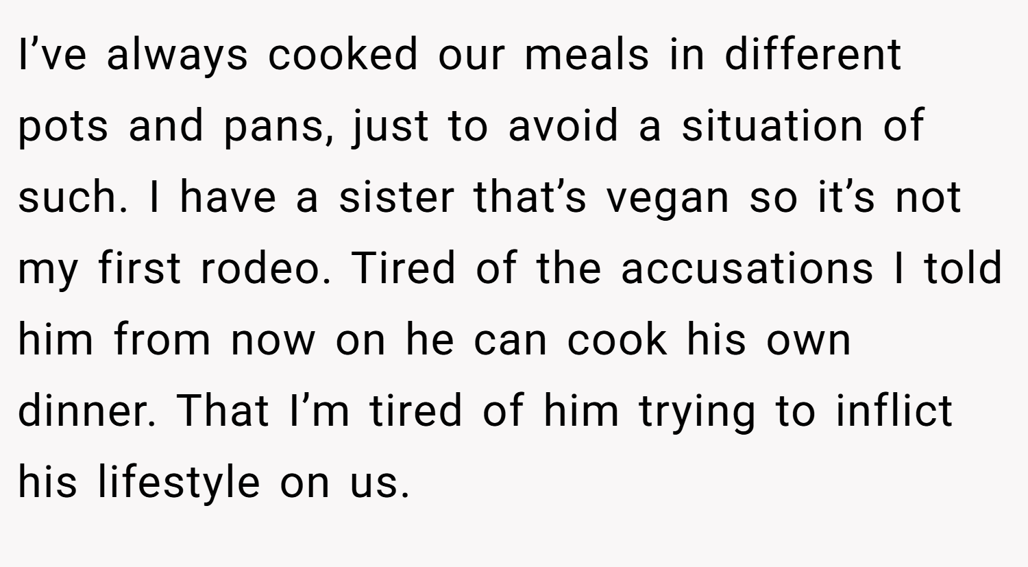 I’ve always cooked our meals in different pots and pans, just to avoid a situation of such. I have a sister that’s vegan so it’s not my first rodeo. Tired of the accusations I told him from now on he can cook his own dinner. That I’m tired of him trying to inflict his lifestyle on us.