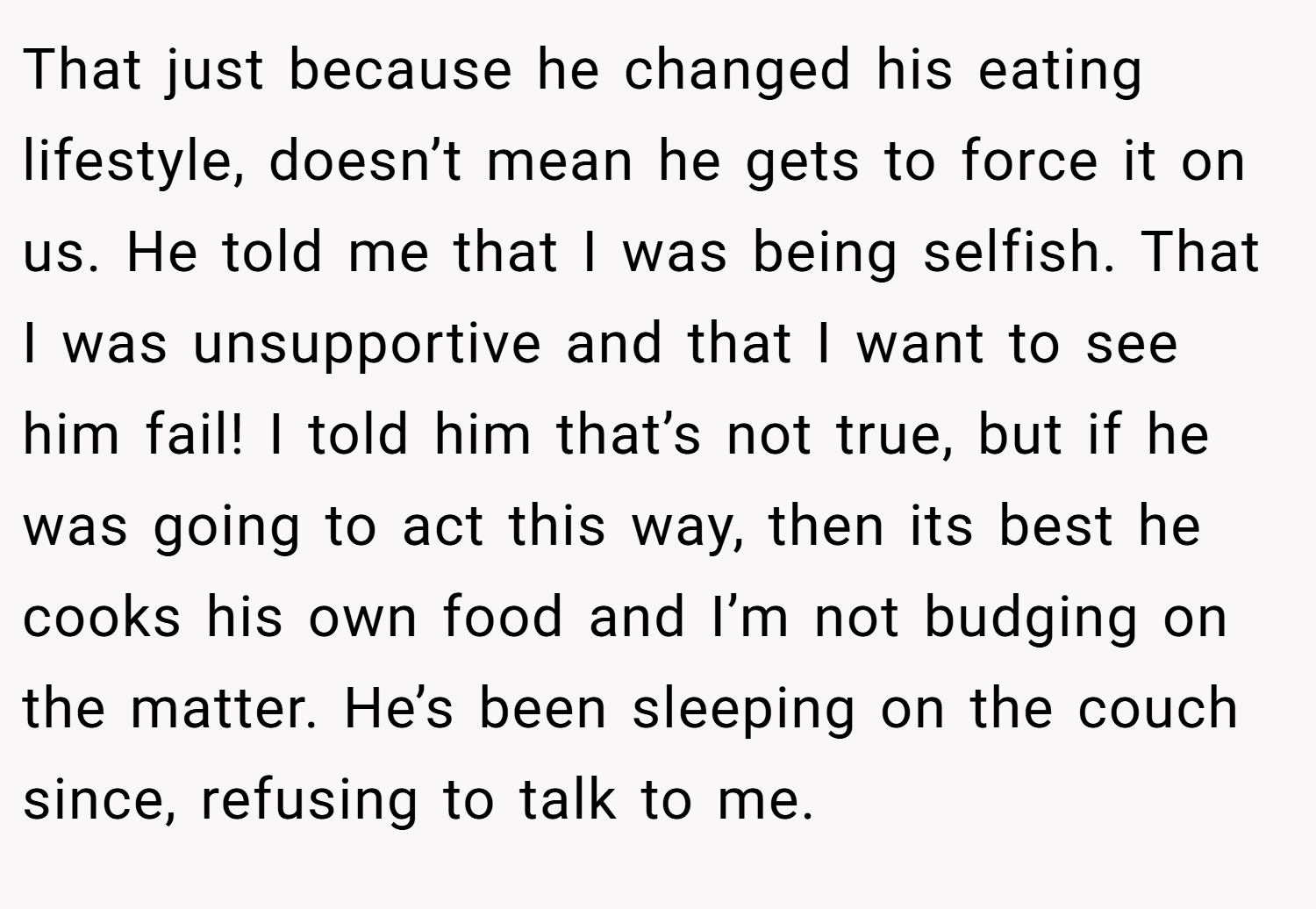 That just because he changed his eating lifestyle, doesn’t mean he gets to force it on us. He told me that I was being selfish. That I was unsupportive and that I want to see him fail! I told him that’s not true, but if he was going to act this way, then its best he cooks his own food and I’m not budging on the matter. He’s been sleeping on the couch since, refusing to talk to me.