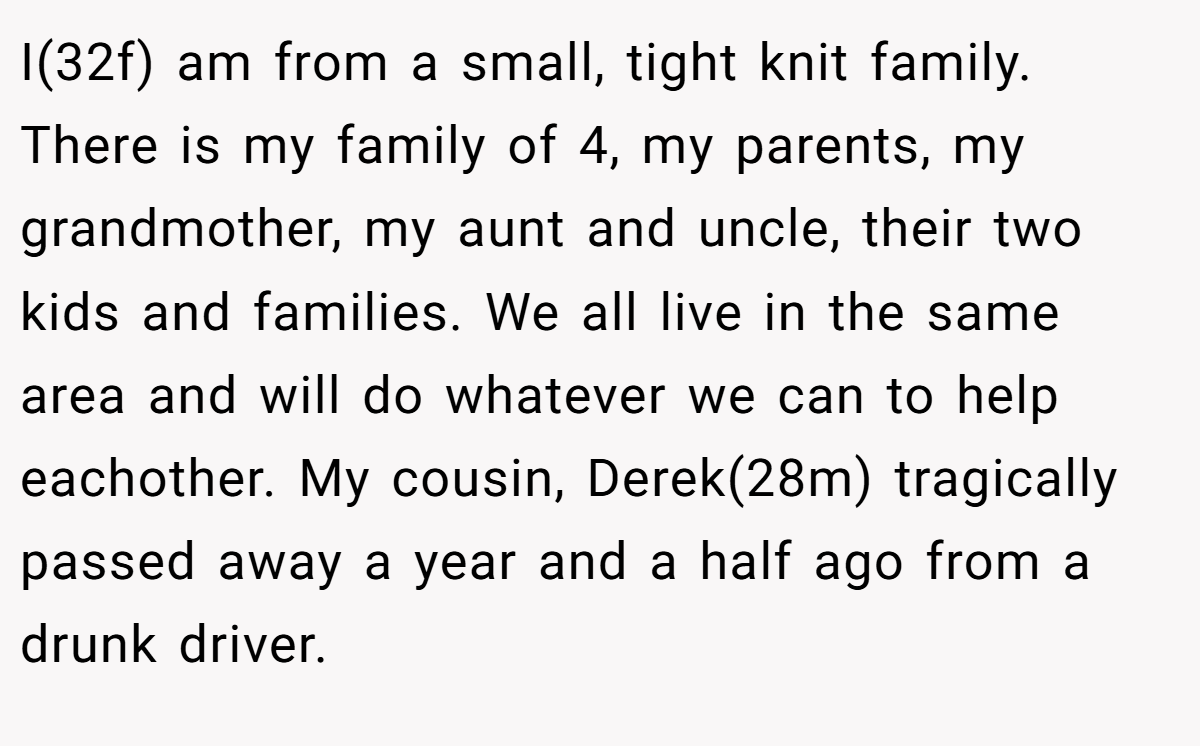 I(32f) am from a small, tight knit family. There is my family of 4, my parents, my grandmother, my aunt and uncle, their two kids and families. We all live in the same area and will do whatever we can to help eachother. My cousin, Derek(28m) tragically passed away a year and a half ago from a drunk driver.