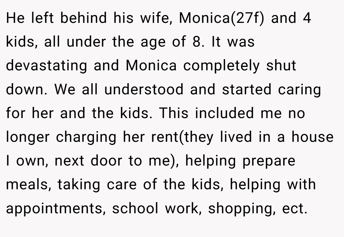 He left behind his wife, Monica(27f) and 4 kids, all under the age of 8. It was devastating and Monica completely shut down. We all understood and started caring for her and the kids. This included me no longer charging her rent(they lived in a house I own, next door to me), helping prepare meals, taking care of the kids, helping with appointments, school work, shopping, ect.