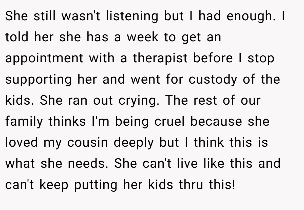 She still wasn't listening but I had enough. I told her she has a week to get an appointment with a therapist before I stop supporting her and went for custody of the kids. She ran out crying. The rest of our family thinks I'm being cruel because she loved my cousin deeply but I think this is what she needs. She can't live like this and can't keep putting her kids thru this!
