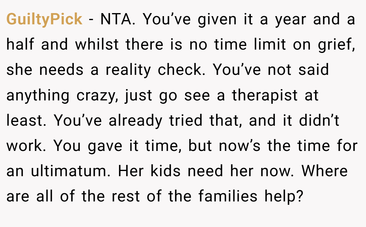GuiltyPick − NTA. You’ve given it a year and a half and whilst there is no time limit on grief, she needs a reality check. You’ve not said anything crazy, just go see a therapist at least. You’ve already tried that, and it didn’t work. You gave it time, but now’s the time for an ultimatum. Her kids need her now. Where are all of the rest of the families help?