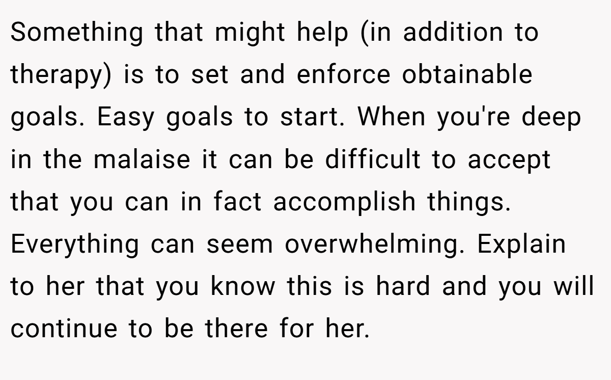 Something that might help (in addition to therapy) is to set and enforce obtainable goals. Easy goals to start. When you're deep in the malaise it can be difficult to accept that you can in fact accomplish things. Everything can seem overwhelming. Explain to her that you know this is hard and you will continue to be there for her.