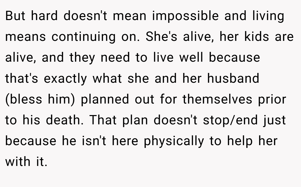 But hard doesn't mean impossible and living means continuing on. She's alive, her kids are alive, and they need to live well because that's exactly what she and her husband (bless him) planned out for themselves prior to his death. That plan doesn't stop/end just because he isn't here physically to help her with it.