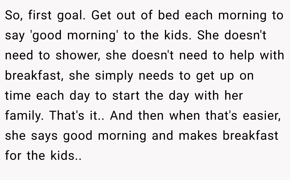 So, first goal. Get out of bed each morning to say 'good morning' to the kids. She doesn't need to shower, she doesn't need to help with breakfast, she simply needs to get up on time each day to start the day with her family. That's it.. And then when that's easier, she says good morning and makes breakfast for the kids..