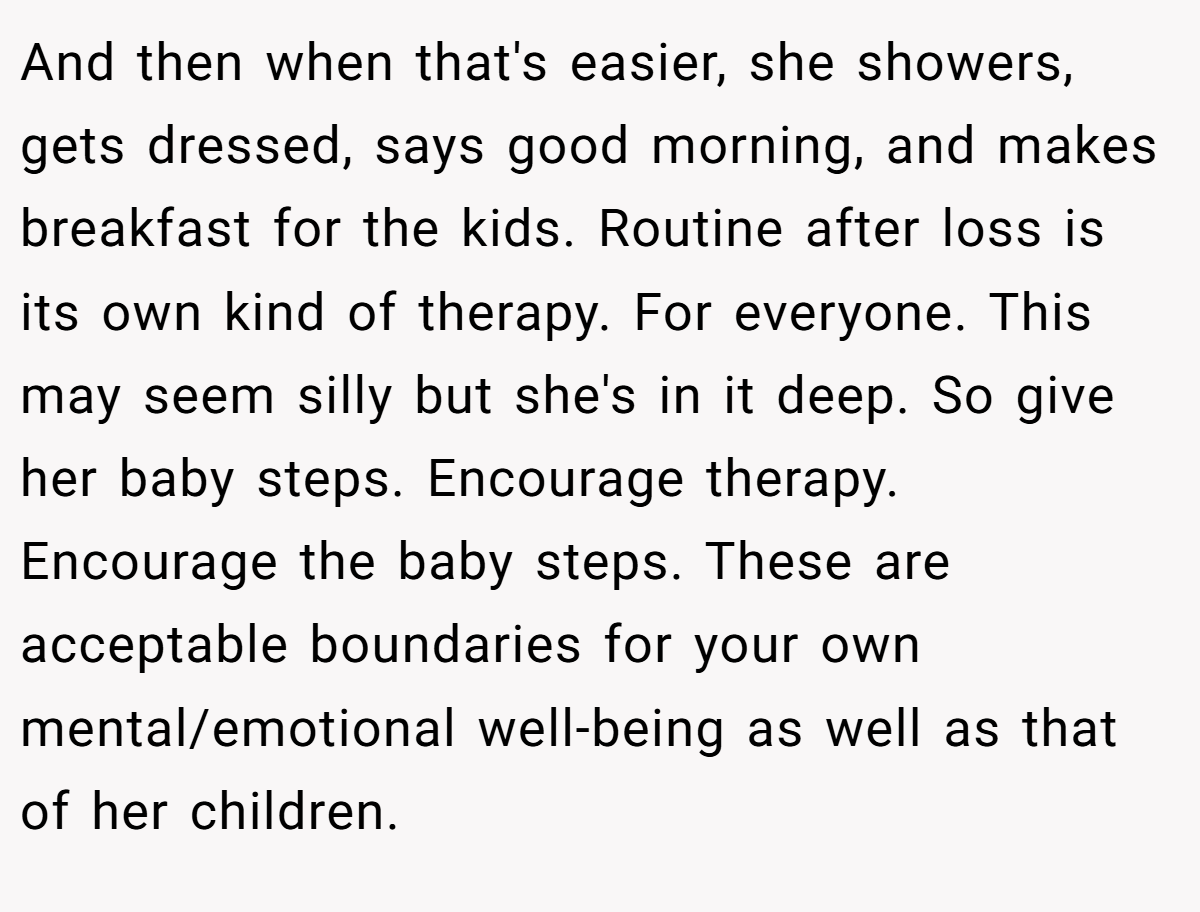 And then when that's easier, she showers, gets dressed, says good morning, and makes breakfast for the kids. Routine after loss is its own kind of therapy. For everyone. This may seem silly but she's in it deep. So give her baby steps. Encourage therapy. Encourage the baby steps. These are acceptable boundaries for your own mental/emotional well-being as well as that of her children.