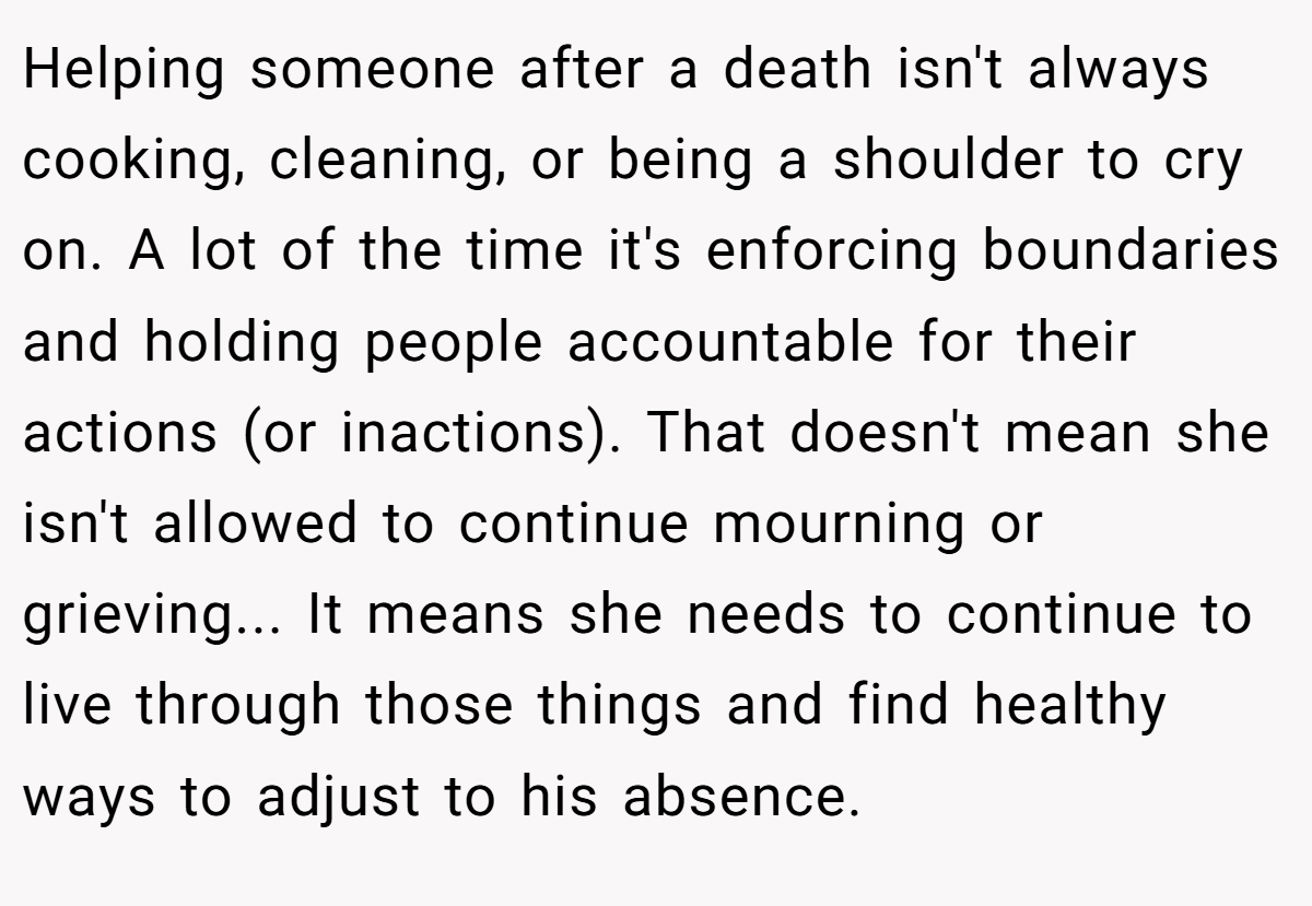 Helping someone after a death isn't always cooking, cleaning, or being a shoulder to cry on. A lot of the time it's enforcing boundaries and holding people accountable for their actions (or inactions). That doesn't mean she isn't allowed to continue mourning or grieving... It means she needs to continue to live through those things and find healthy ways to adjust to his absence.