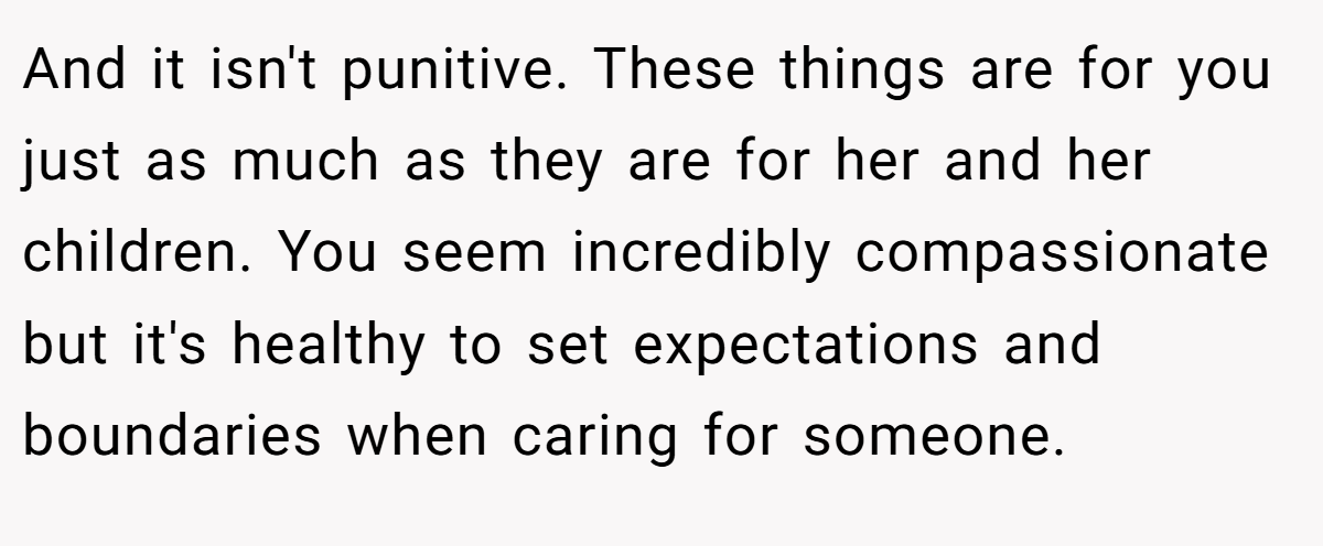 And it isn't punitive. These things are for you just as much as they are for her and her children. You seem incredibly compassionate but it's healthy to set expectations and boundaries when caring for someone.