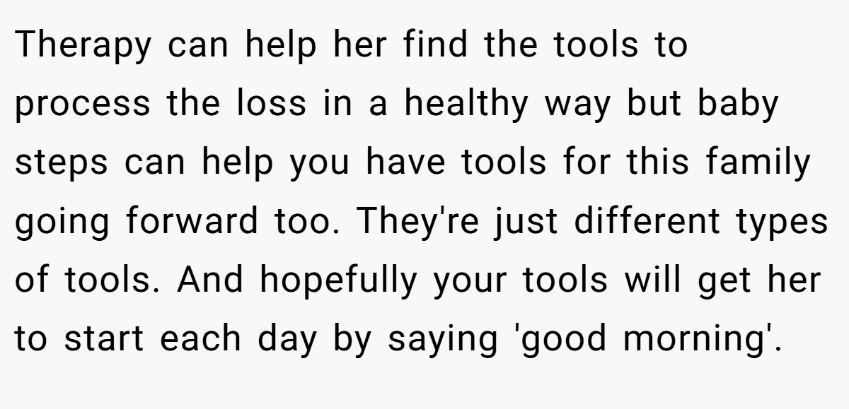 Therapy can help her find the tools to process the loss in a healthy way but baby steps can help you have tools for this family going forward too. They're just different types of tools. And hopefully your tools will get her to start each day by saying 'good morning'.