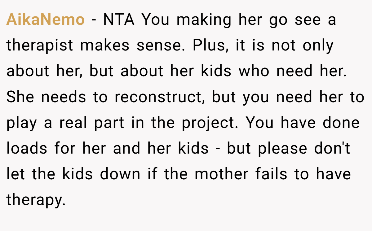 AikaNemo − NTA You making her go see a therapist makes sense. Plus, it is not only about her, but about her kids who need her. She needs to reconstruct, but you need her to play a real part in the project. You have done loads for her and her kids - but please don't let the kids down if the mother fails to have therapy.