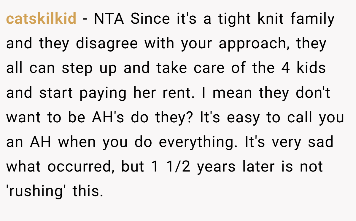 catskilkid − NTA Since it's a tight knit family and they disagree with your approach, they all can step up and take care of the 4 kids and start paying her rent. I mean they don't want to be AH's do they? It's easy to call you an AH when you do everything. It's very sad what occurred, but 1 1/2 years later is not 'rushing' this.