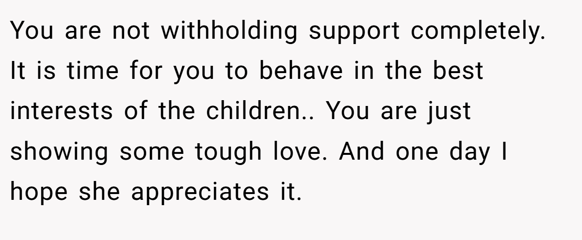 You are not withholding support completely. It is time for you to behave in the best interests of the children.. You are just showing some tough love. And one day I hope she appreciates it.