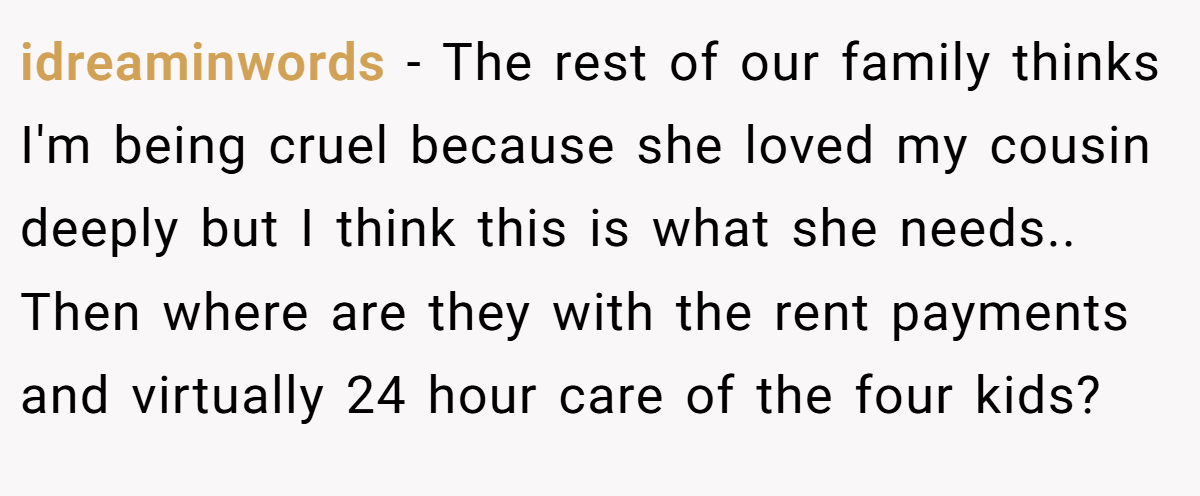 idreaminwords − The rest of our family thinks I'm being cruel because she loved my cousin deeply but I think this is what she needs.. Then where are they with the rent payments and virtually 24 hour care of the four kids?
