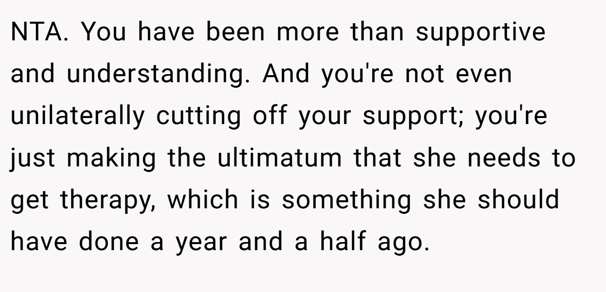 NTA. You have been more than supportive and understanding. And you're not even unilaterally cutting off your support; you're just making the ultimatum that she needs to get therapy, which is something she should have done a year and a half ago.