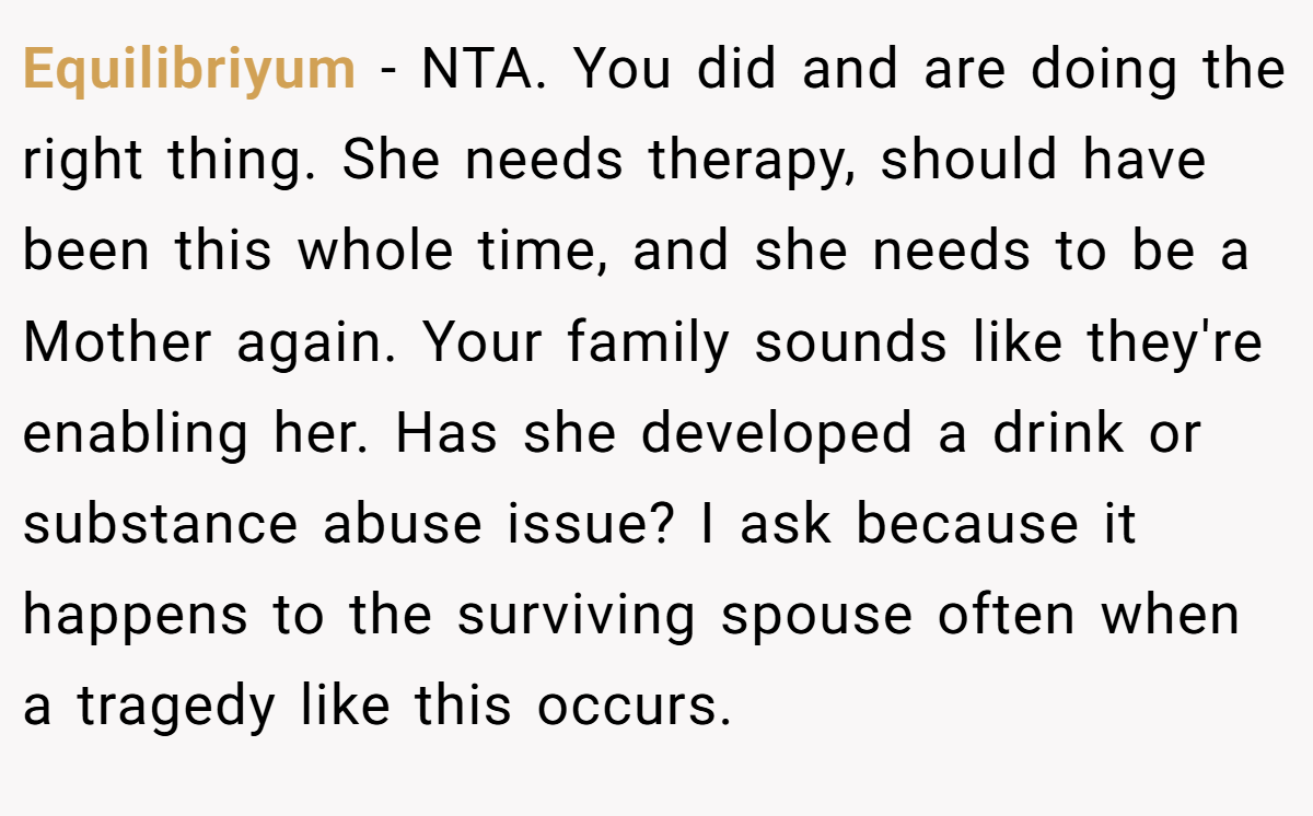 Equilibriyum − NTA. You did and are doing the right thing. She needs therapy, should have been this whole time, and she needs to be a Mother again. Your family sounds like they're enabling her. Has she developed a drink or substance abuse issue? I ask because it happens to the surviving spouse often when a tragedy like this occurs.