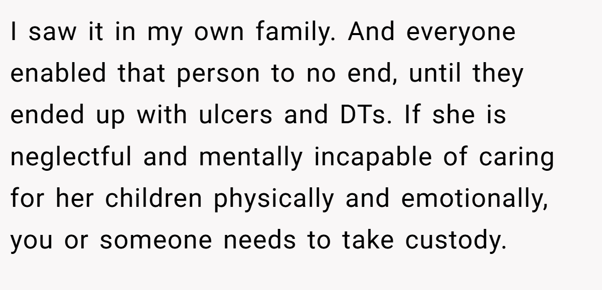 I saw it in my own family. And everyone enabled that person to no end, until they ended up with ulcers and DTs. If she is neglectful and mentally incapable of caring for her children physically and emotionally, you or someone needs to take custody.