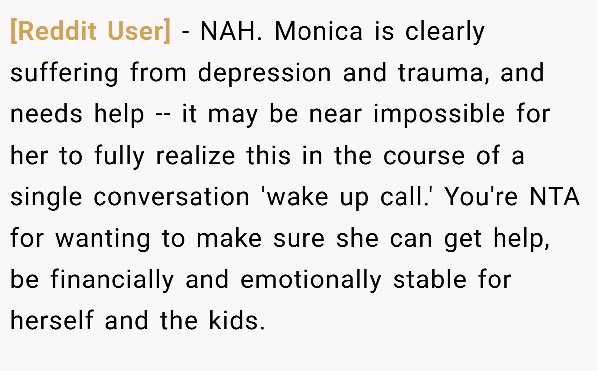 [Reddit User] − NAH. Monica is clearly suffering from depression and trauma, and needs help -- it may be near impossible for her to fully realize this in the course of a single conversation 'wake up call.' You're NTA for wanting to make sure she can get help, be financially and emotionally stable for herself and the kids.