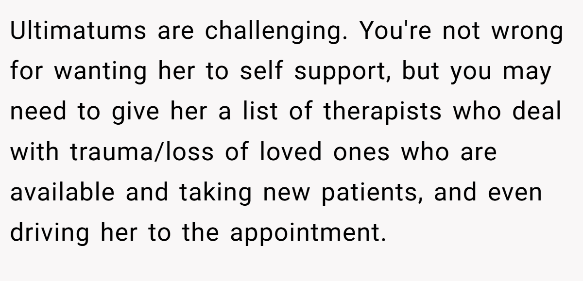 Ultimatums are challenging. You're not wrong for wanting her to self support, but you may need to give her a list of therapists who deal with trauma/loss of loved ones who are available and taking new patients, and even driving her to the appointment.