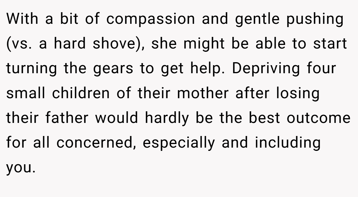 With a bit of compassion and gentle pushing (vs. a hard shove), she might be able to start turning the gears to get help. Depriving four small children of their mother after losing their father would hardly be the best outcome for all concerned, especially and including you.