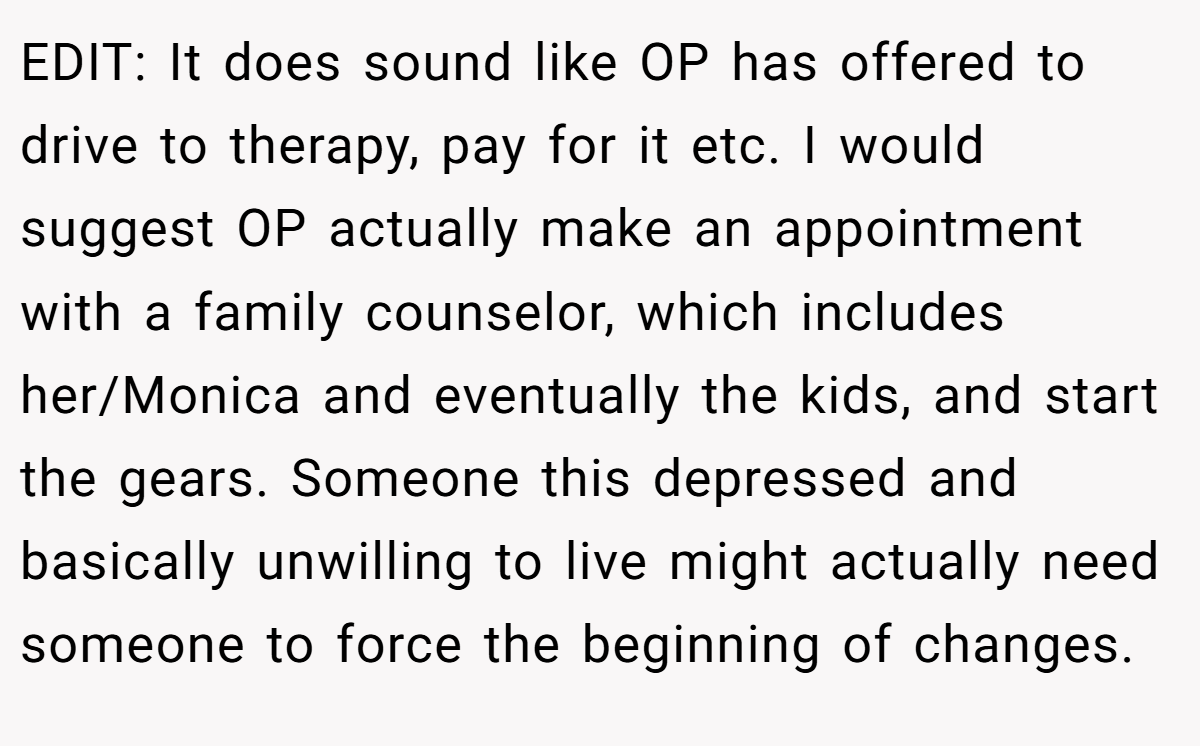 EDIT: It does sound like OP has offered to drive to therapy, pay for it etc. I would suggest OP actually make an appointment with a family counselor, which includes her/Monica and eventually the kids, and start the gears. Someone this depressed and basically unwilling to live might actually need someone to force the beginning of changes.