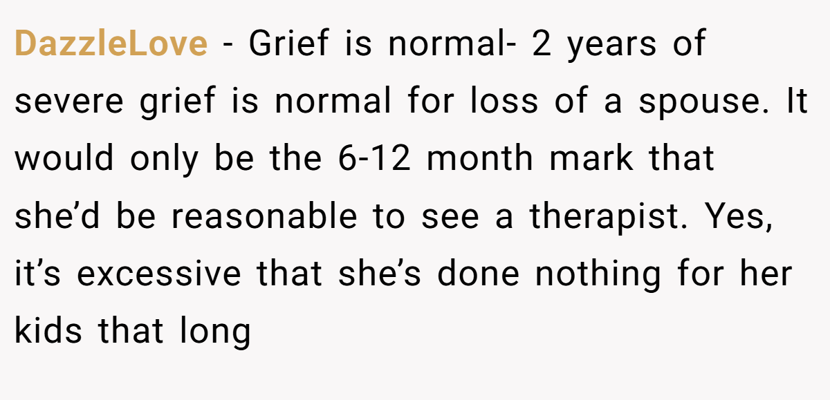 DazzleLove − Grief is normal- 2 years of severe grief is normal for loss of a spouse. It would only be the 6-12 month mark that she’d be reasonable to see a therapist. Yes, it’s excessive that she’s done nothing for her kids that long