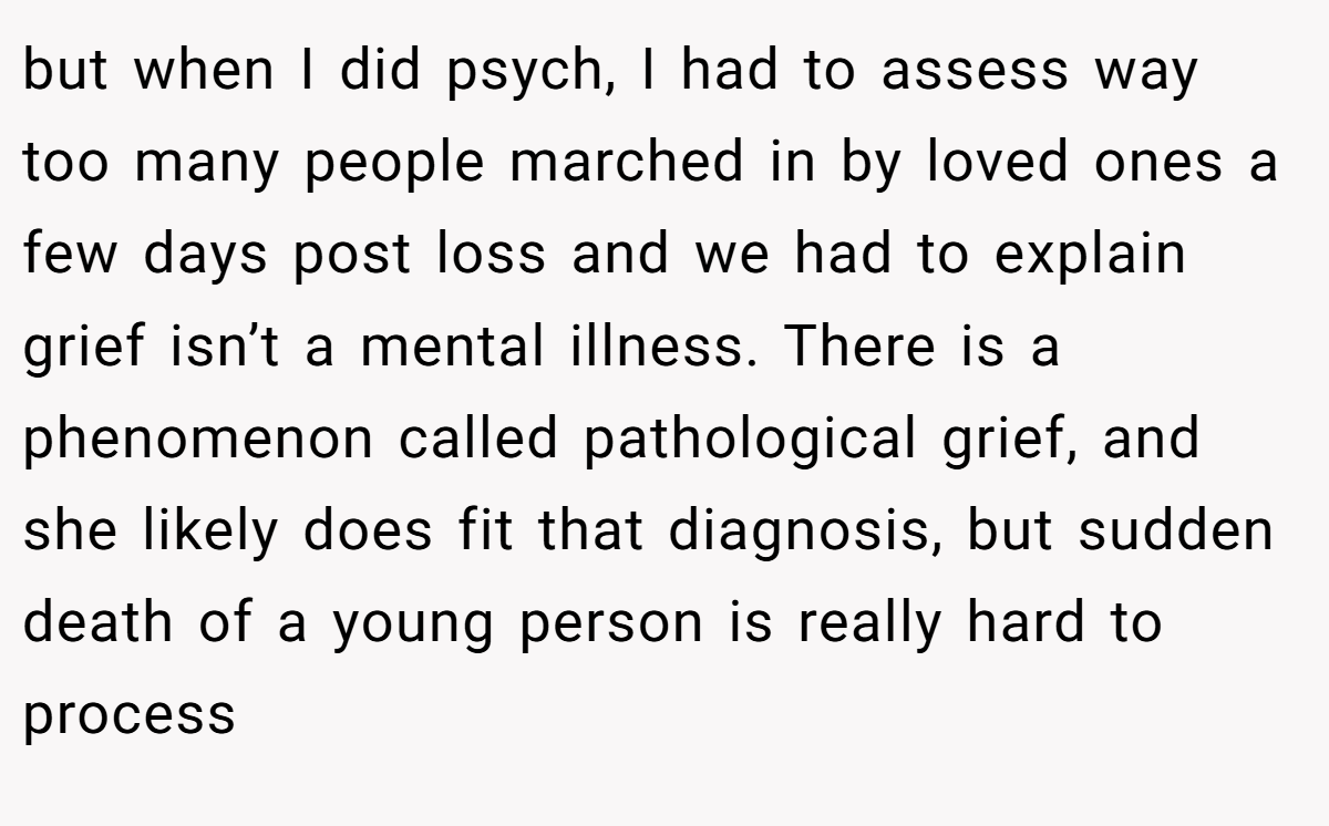 but when I did psych, I had to assess way too many people marched in by loved ones a few days post loss and we had to explain grief isn’t a mental illness. There is a phenomenon called pathological grief, and she likely does fit that diagnosis, but sudden death of a young person is really hard to process
