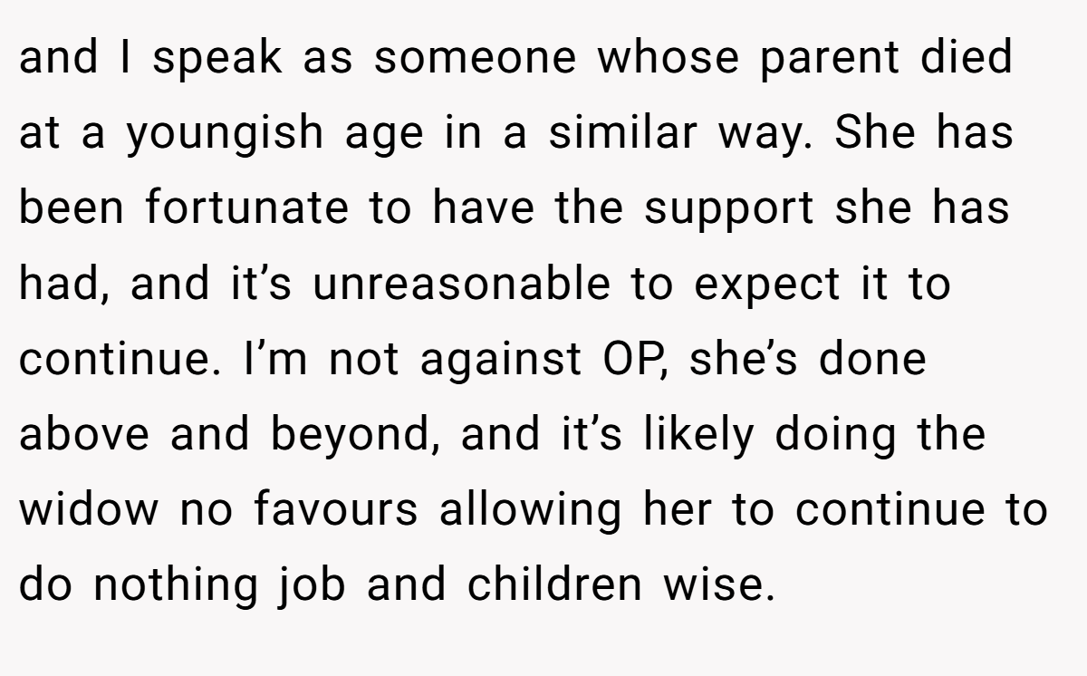 and I speak as someone whose parent died at a youngish age in a similar way. She has been fortunate to have the support she has had, and it’s unreasonable to expect it to continue. I’m not against OP, she’s done above and beyond, and it’s likely doing the widow no favours allowing her to continue to do nothing job and children wise.