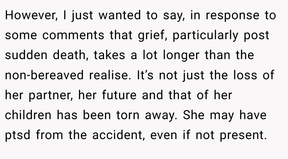 However, I just wanted to say, in response to some comments that grief, particularly post sudden death, takes a lot longer than the non-bereaved realise. It’s not just the loss of her partner, her future and that of her children has been torn away. She may have ptsd from the accident, even if not present.