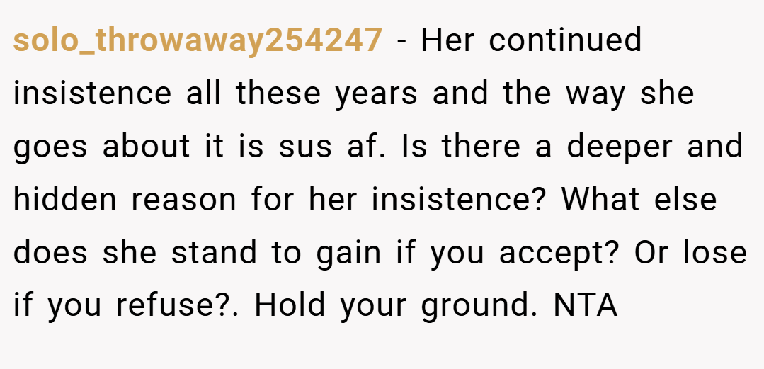 solo_throwaway254247 − Her continued insistence all these years and the way she goes about it is sus af. Is there a deeper and hidden reason for her insistence? What else does she stand to gain if you accept? Or lose if you refuse?. Hold your ground. NTA