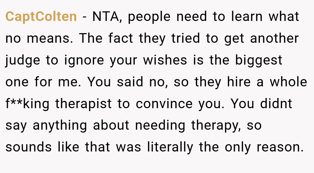 CaptColten − NTA, people need to learn what no means. The fact they tried to get another judge to ignore your wishes is the biggest one for me. You said no, so they hire a whole f**king therapist to convince you. You didnt say anything about needing therapy, so sounds like that was literally the only reason.