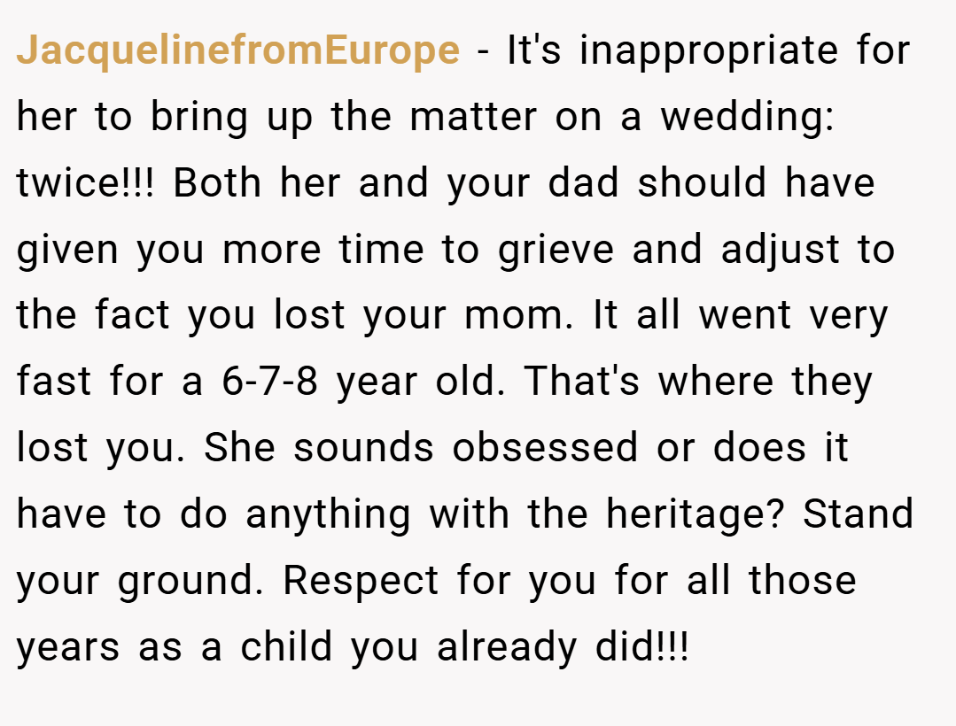 JacquelinefromEurope − It's inappropriate for her to bring up the matter on a wedding: twice!!! Both her and your dad should have given you more time to grieve and adjust to the fact you lost your mom. It all went very fast for a 6-7-8 year old. That's where they lost you. She sounds obsessed or does it have to do anything with the heritage? Stand your ground. Respect for you for all those years as a child you already did!!!