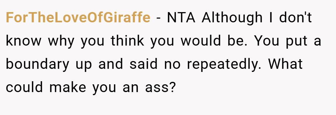 ForTheLoveOfGiraffe − NTA Although I don't know why you think you would be. You put a boundary up and said no repeatedly. What could make you an ass?