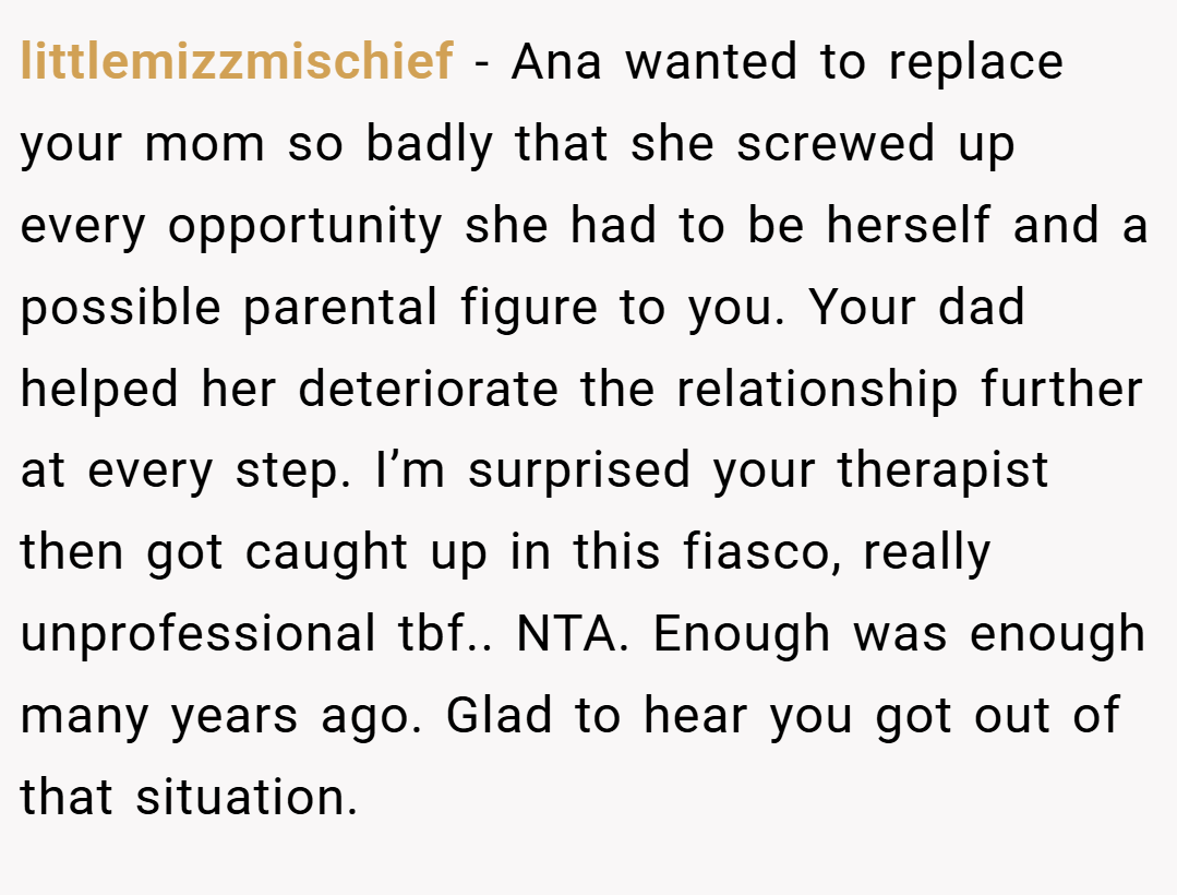 littlemizzmischief − Ana wanted to replace your mom so badly that she screwed up every opportunity she had to be herself and a possible parental figure to you. Your dad helped her deteriorate the relationship further at every step. I’m surprised your therapist then got caught up in this fiasco, really unprofessional tbf.. NTA. Enough was enough many years ago. Glad to hear you got out of that situation.