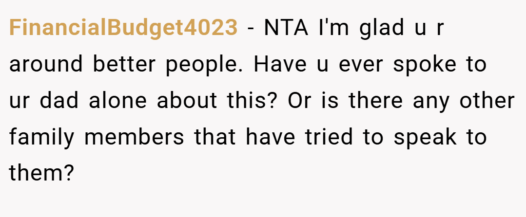 FinancialBudget4023 − NTA I'm glad u r around better people. Have u ever spoke to ur dad alone about this? Or is there any other family members that have tried to speak to them?