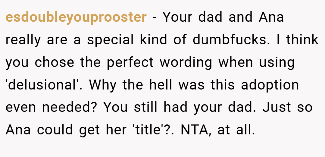 esdoubleyouprooster − Your dad and Ana really are a special kind of dumbfucks. I think you chose the perfect wording when using 'delusional'. Why the hell was this adoption even needed? You still had your dad. Just so Ana could get her 'title'?. NTA, at all.
