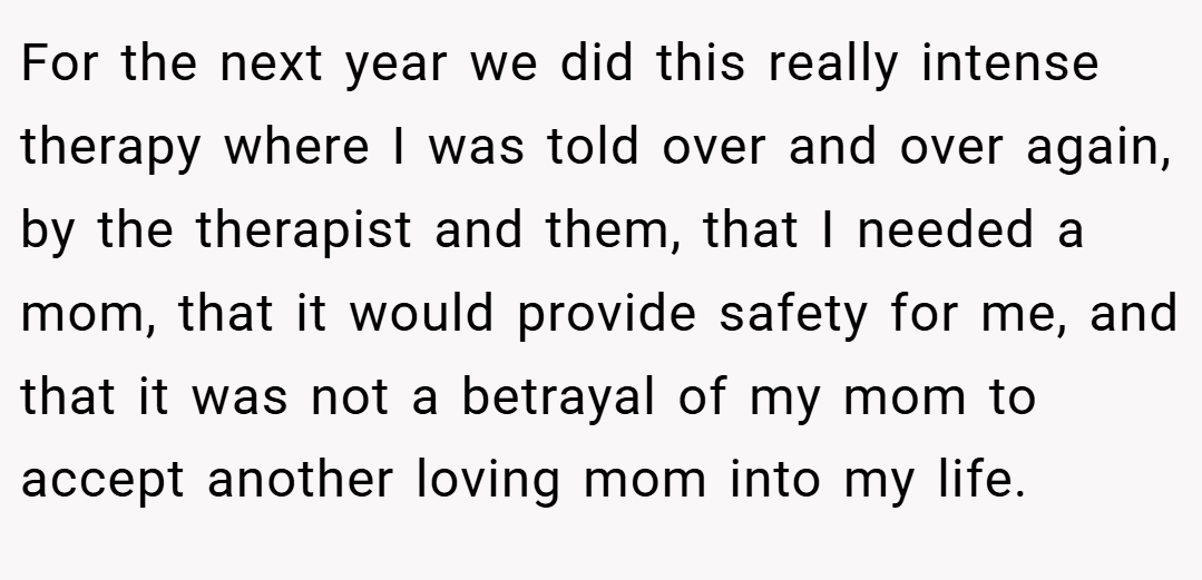 For the next year we did this really intense therapy where I was told over and over again, by the therapist and them, that I needed a mom, that it would provide safety for me, and that it was not a betrayal of my mom to accept another loving mom into my life.