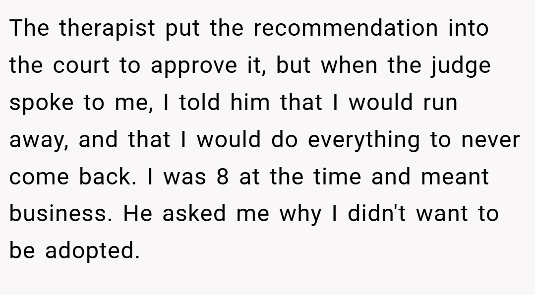 The therapist put the recommendation into the court to approve it, but when the judge spoke to me, I told him that I would run away, and that I would do everything to never come back. I was 8 at the time and meant business. He asked me why I didn't want to be adopted.