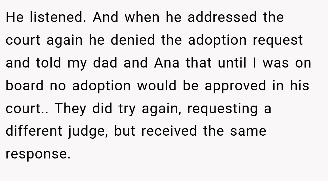 He listened. And when he addressed the court again he denied the adoption request and told my dad and Ana that until I was on board no adoption would be approved in his court.. They did try again, requesting a different judge, but received the same response.