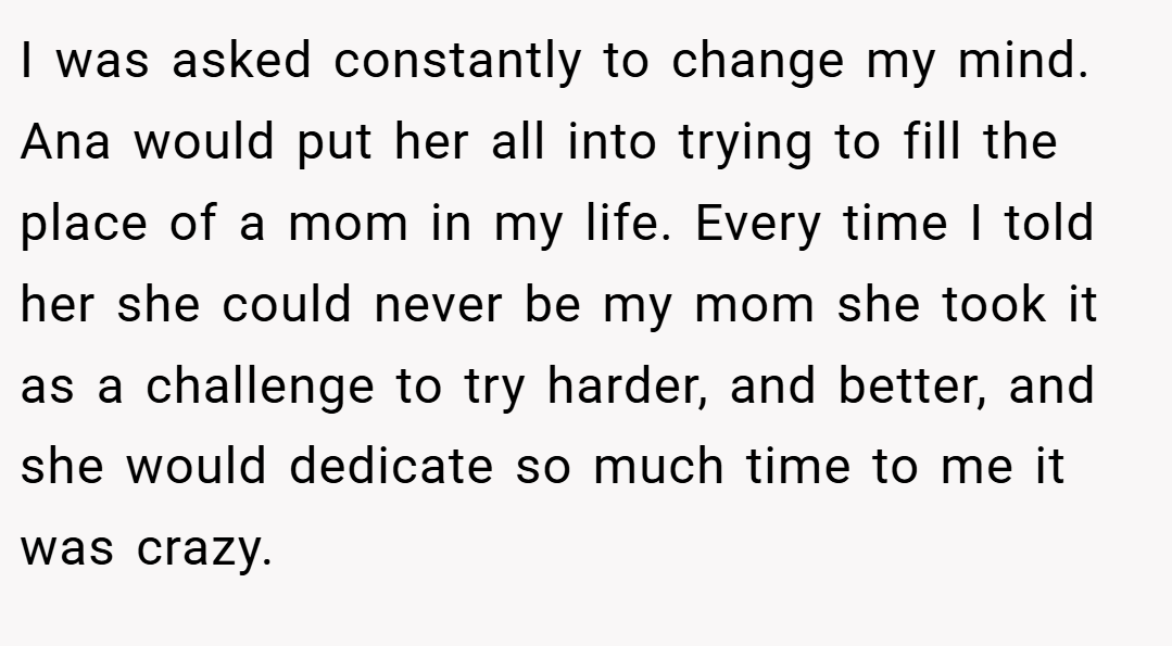 I was asked constantly to change my mind. Ana would put her all into trying to fill the place of a mom in my life. Every time I told her she could never be my mom she took it as a challenge to try harder, and better, and she would dedicate so much time to me it was crazy.