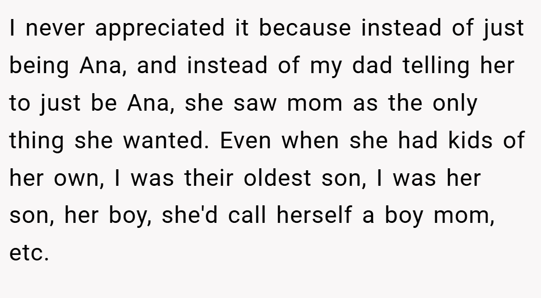 I never appreciated it because instead of just being Ana, and instead of my dad telling her to just be Ana, she saw mom as the only thing she wanted. Even when she had kids of her own, I was their oldest son, I was her son, her boy, she'd call herself a boy mom, etc.