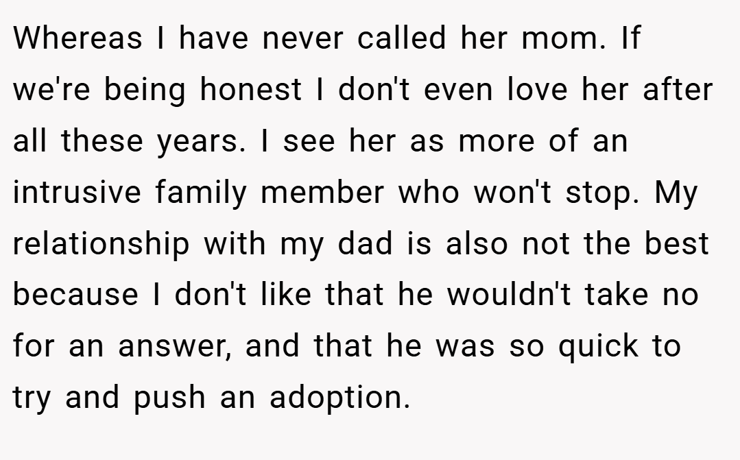 Whereas I have never called her mom. If we're being honest I don't even love her after all these years. I see her as more of an intrusive family member who won't stop. My relationship with my dad is also not the best because I don't like that he wouldn't take no for an answer, and that he was so quick to try and push an adoption.