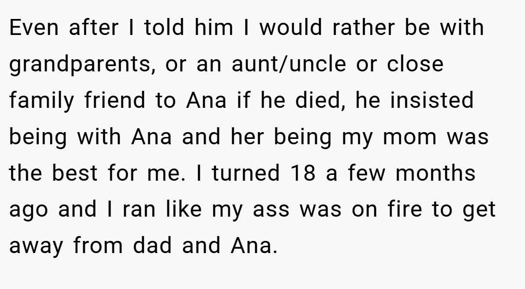Even after I told him I would rather be with grandparents, or an aunt/uncle or close family friend to Ana if he died, he insisted being with Ana and her being my mom was the best for me. I turned 18 a few months ago and I ran like my ass was on fire to get away from dad and Ana.