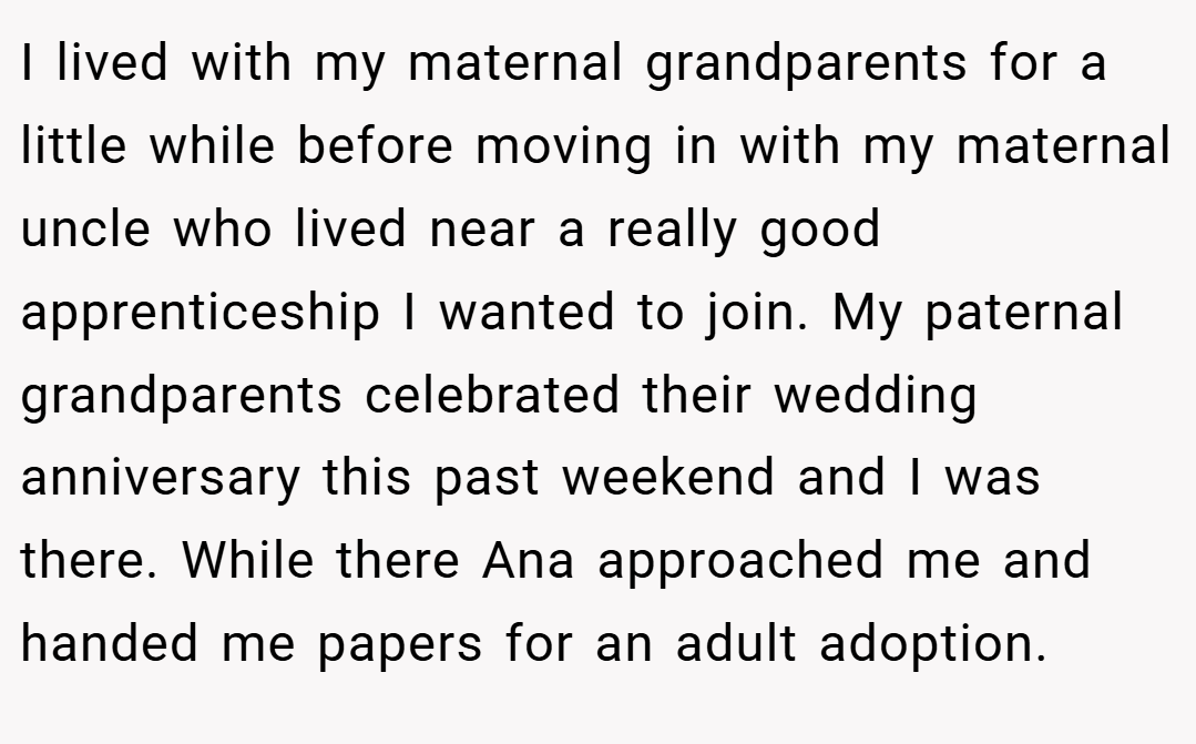 I lived with my maternal grandparents for a little while before moving in with my maternal uncle who lived near a really good apprenticeship I wanted to join. My paternal grandparents celebrated their wedding anniversary this past weekend and I was there. While there Ana approached me and handed me papers for an adult adoption.