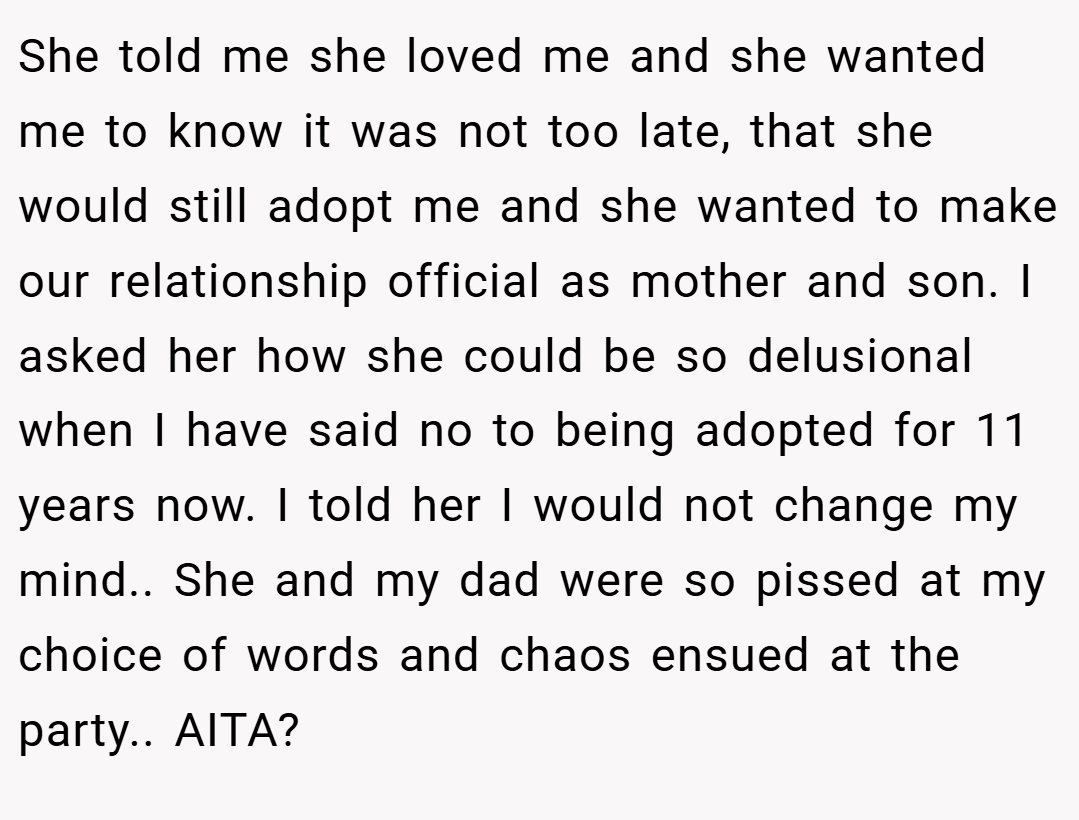 She told me she loved me and she wanted me to know it was not too late, that she would still adopt me and she wanted to make our relationship official as mother and son. I asked her how she could be so delusional when I have said no to being adopted for 11 years now. I told her I would not change my mind.. She and my dad were so pissed at my choice of words and chaos ensued at the party.. AITA?