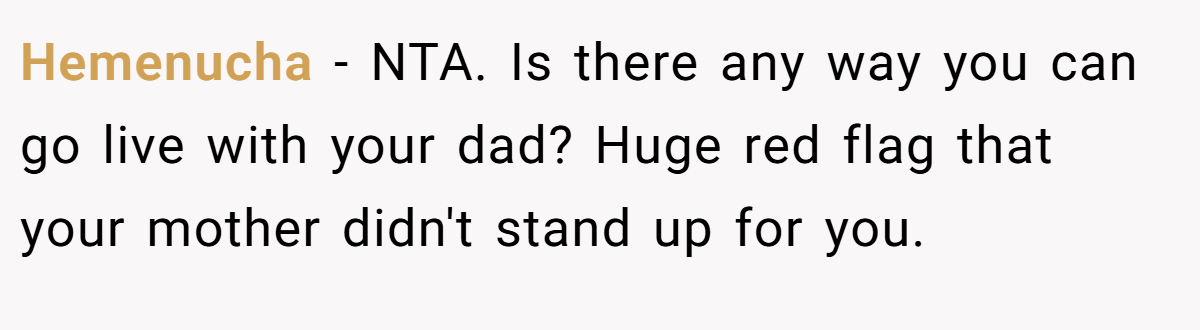 Hemenucha − NTA. Is there any way you can go live with your dad? Huge red flag that your mother didn't stand up for you.