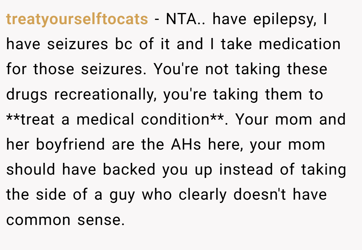 treatyourselftocats − NTA.. have epilepsy, I have seizures bc of it and I take medication for those seizures. You're not taking these drugs recreationally, you're taking them to **treat a medical condition**. Your mom and her boyfriend are the AHs here, your mom should have backed you up instead of taking the side of a guy who clearly doesn't have common sense.